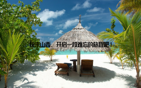 快来山西, 开启一段难忘的旅程吧!